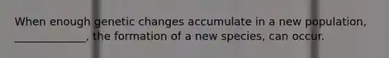 When enough genetic changes accumulate in a new population, _____________, the formation of a new species, can occur.