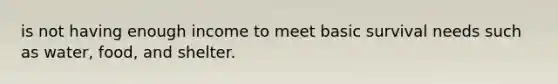 is not having enough income to meet basic survival needs such as water, food, and shelter.