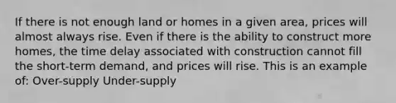 If there is not enough land or homes in a given area, prices will almost always rise. Even if there is the ability to construct more homes, the time delay associated with construction cannot fill the short-term demand, and prices will rise. This is an example of: Over-supply Under-supply