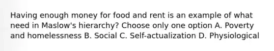 Having enough money for food and rent is an example of what need in Maslow's hierarchy? Choose only one option A. Poverty and homelessness B. Social C. Self-actualization D. Physiological