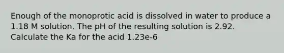 Enough of the monoprotic acid is dissolved in water to produce a 1.18 M solution. The pH of the resulting solution is 2.92. Calculate the Ka for the acid 1.23e-6