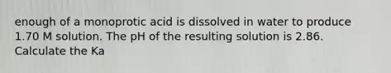 enough of a monoprotic acid is dissolved in water to produce 1.70 M solution. The pH of the resulting solution is 2.86. Calculate the Ka