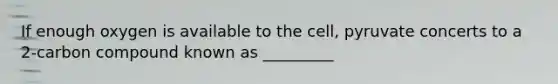 If enough oxygen is available to the cell, pyruvate concerts to a 2-carbon compound known as _________