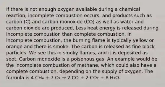 If there is not enough oxygen available during a chemical reaction, incomplete combustion occurs, and products such as carbon (C) and carbon monoxide (CO) as well as water and carbon dioxide are produced. Less heat energy is released during incomplete combustion than complete combustion. In incomplete combustion, the burning flame is typically yellow or orange and there is smoke. The carbon is released as fine black particles. We see this in smoky flames, and it is deposited as soot. Carbon monoxide is a poisonous gas. An example would be the incomplete combustion of methane, which could also have a complete combustion, depending on the supply of oxygen. The formula is 4 CH₄ + 7 O₂ → 2 CO + 2 CO₂ + 8 H₂O.