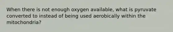 When there is not enough oxygen available, what is pyruvate converted to instead of being used aerobically within the mitochondria?