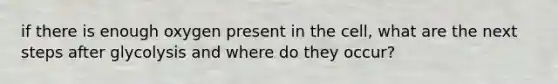 if there is enough oxygen present in the cell, what are the next steps after glycolysis and where do they occur?
