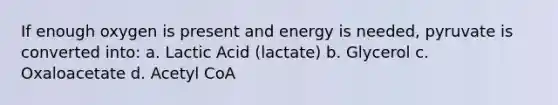 If enough oxygen is present and energy is needed, pyruvate is converted into: a. Lactic Acid (lactate) b. Glycerol c. Oxaloacetate d. Acetyl CoA