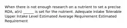 When there is not enough research on a nutrient to set a precise RDA, a(n) ______ is set for the nutrient. Adequate Intake Tolerable Upper Intake Level Estimated Average Requirement Estimated Requirement