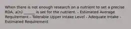 When there is not enough research on a nutrient to set a precise RDA, a(n) ______ is set for the nutrient. - Estimated Average Requirement - Tolerable Upper Intake Level - Adequate Intake - Estimated Requirement