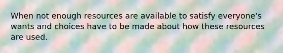 When not enough resources are available to satisfy everyone's wants and choices have to be made about how these resources are used.