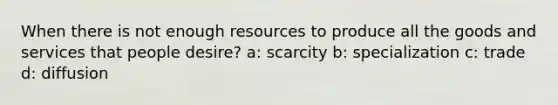 When there is not enough resources to produce all the goods and services that people desire? a: scarcity b: specialization c: trade d: diffusion