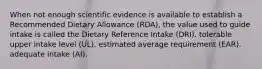 When not enough scientific evidence is available to establish a Recommended Dietary Allowance (RDA), the value used to guide intake is called the Dietary Reference Intake (DRI). tolerable upper intake level (UL). estimated average requirement (EAR). adequate intake (AI).