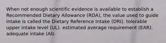 When not enough scientific evidence is available to establish a Recommended Dietary Allowance (RDA), the value used to guide intake is called the Dietary Reference Intake (DRI). tolerable upper intake level (UL). estimated average requirement (EAR). adequate intake (AI).