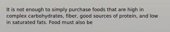 It is not enough to simply purchase foods that are high in complex carbohydrates, fiber, good sources of protein, and low in saturated fats. Food must also be