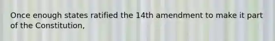 Once enough states ratified the 14th amendment to make it part of the Constitution,