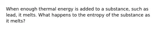 When enough thermal energy is added to a substance, such as lead, it melts. What happens to the entropy of the substance as it melts?