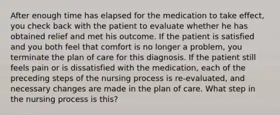 After enough time has elapsed for the medication to take effect, you check back with the patient to evaluate whether he has obtained relief and met his outcome. If the patient is satisfied and you both feel that comfort is no longer a problem, you terminate the plan of care for this diagnosis. If the patient still feels pain or is dissatisfied with the medication, each of the preceding steps of the nursing process is re-evaluated, and necessary changes are made in the plan of care. What step in the nursing process is this?