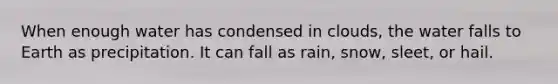 When enough water has condensed in clouds, the water falls to Earth as precipitation. It can fall as rain, snow, sleet, or hail.