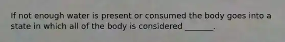 If not enough water is present or consumed the body goes into a state in which all of the body is considered _______.