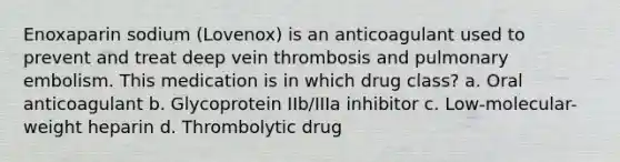 Enoxaparin sodium (Lovenox) is an anticoagulant used to prevent and treat deep vein thrombosis and pulmonary embolism. This medication is in which drug class? a. Oral anticoagulant b. Glycoprotein IIb/IIIa inhibitor c. Low-molecular-weight heparin d. Thrombolytic drug