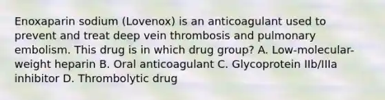 Enoxaparin sodium (Lovenox) is an anticoagulant used to prevent and treat deep vein thrombosis and pulmonary embolism. This drug is in which drug group? A. Low-molecular-weight heparin B. Oral anticoagulant C. Glycoprotein IIb/IIIa inhibitor D. Thrombolytic drug