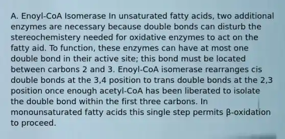 A. Enoyl-CoA Isomerase In unsaturated fatty acids, two additional enzymes are necessary because double bonds can disturb the stereochemistery needed for oxidative enzymes to act on the fatty aid. To function, these enzymes can have at most one double bond in their active site; this bond must be located between carbons 2 and 3. Enoyl-CoA isomerase rearranges cis double bonds at the 3,4 position to trans double bonds at the 2,3 position once enough acetyl-CoA has been liberated to isolate the double bond within the first three carbons. In monounsaturated fatty acids this single step permits β-oxidation to proceed.