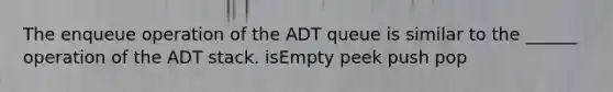 The enqueue operation of the ADT queue is similar to the ______ operation of the ADT stack. isEmpty peek push pop