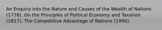 An Enquiry into the Nature and Causes of the Wealth of Nations (1776). On the Principles of Political Economy and Taxation (1817). The Competitive Advantage of Nations (1990).