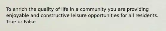 To enrich the quality of life in a community you are providing enjoyable and constructive leisure opportunities for all residents. True or False