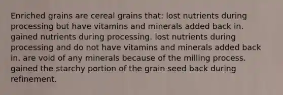 Enriched grains are cereal grains that: lost nutrients during processing but have vitamins and minerals added back in. gained nutrients during processing. lost nutrients during processing and do not have vitamins and minerals added back in. are void of any minerals because of the milling process. gained the starchy portion of the grain seed back during refinement.