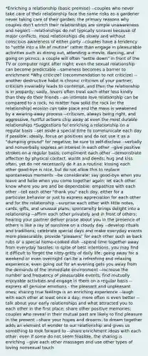 *Enriching a relationship (basic premise) --couples who never take care of their relationship face the same risks as a gardener never taking care of their garden; the primary reasons why couples don't enrich their relationships are simple unawareness and neglect --relationships do not typically unravel because of major conflicts, most relationships die slowly and without conscious awareness of either party --couples have a tendency to "settle into a life of routine" rather than engage in pleasurable activities such as dining out, attending a movie, dancing, and going on picnics; a couple will often "settle down" in front of the TV or computer night after night; even the sexual relationship can become predictable --sameness becomes a barrier to enrichment *Why criticize? (recommendation to not criticize) --another destructive habit is chronic criticism of your partner; criticism invariably leads to contempt, and then the relationship is in jeopardy; sadly, lovers often treat each other less kindly than they do their friends --an intimate love relationship can be compared to a rock; no matter how solid the rock (or the relationship) erosion can take place and the mass is weakened by a wearing-away process --criticism, always being right, and aggressive, hurtful actions chip away at even the most durable relationships *Suggestions for enriching a relationship on a regular basis --set aside a special time to communicate each day if possible; ideally, focus on positives and do not use it as a "dumping ground" for negative; be sure to self-disclose --verbally and nonverbally express an interest in each other --give positive strokes on a regular basis; compliment each other --demonstrate affection by physical contact, words and deeds; hug and kiss often, yet do not necessarily do it as a routine; kissing each other good-bye is nice, but do not allow this to replace spontaneous moments --be considerate; say good-bye when you leave and hello when you come together again; let each other know where you are and be dependable; empathize with each other --tell each other "thank you" each day, either for a particular behavior or just to express appreciation for each other and for the relationship --surprise each other with little notes, cards, gifts, and unusual plans; spontaneity brings delight into a relationship --affirm each other privately and in front of others; hearing your partner deliver praise about you in the presence of others is like a ray of sunshine on a cloudy day --develop rituals and traditions; celebrate special days and make everyday events more pleasurable; provide "pleasers" for each other such as back rubs or a special home-cooked dish --spend time together away from everyday hassles; in spite of best intentions, you may find it difficult to forget the nitty-gritty of daily life; going away for a weekend or even overnight can be a refreshing and relaxing experience; even going out for an evening gets you away from the demands of the immediate environment --increase the number and frequency of pleasurable events; find mutually enjoyable activities and engage in them on a regular basis --express all genuine emotions - the pleasant and unpleasant ones; sharing true feelings is an enriching experience --laugh with each other at least once a day; more often is even better --talk about your early relationships and what attracted you to each other in the first place; share other positive memories; couples who reveal in their mutual past are likely to find pleasure in the present --share your hopes and dreams; to dream together adds an element of wonder to our relationship and gives us something to look forward to --share enrichment ideas with each other; even if some do not seem feasible, the sharing is enriching --give each other massages and use other types of loving nonsexual touch