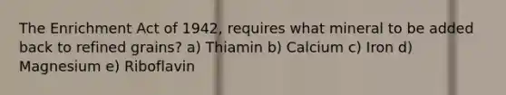 The Enrichment Act of 1942, requires what mineral to be added back to refined grains? a) Thiamin b) Calcium c) Iron d) Magnesium e) Riboflavin