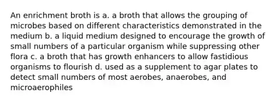 An enrichment broth is a. a broth that allows the grouping of microbes based on different characteristics demonstrated in the medium b. a liquid medium designed to encourage the growth of small numbers of a particular organism while suppressing other flora c. a broth that has growth enhancers to allow fastidious organisms to flourish d. used as a supplement to agar plates to detect small numbers of most aerobes, anaerobes, and microaerophiles