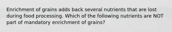 Enrichment of grains adds back several nutrients that are lost during food processing. Which of the following nutrients are NOT part of mandatory enrichment of grains?