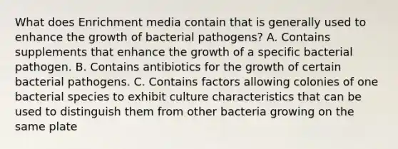 What does Enrichment media contain that is generally used to enhance the growth of bacterial pathogens? A. Contains supplements that enhance the growth of a specific bacterial pathogen. B. Contains antibiotics for the growth of certain bacterial pathogens. C. Contains factors allowing colonies of one bacterial species to exhibit culture characteristics that can be used to distinguish them from other bacteria growing on the same plate