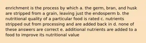 enrichment is the process by which a. the germ, bran, and husk are stripped from a grain, leaving just the endosperm b. the nutritional quality of a particular food is rated c. nutrients stripped out from processing and are added back in d. none of these answers are correct e. additional nutrients are added to a food to improve its nutritional value