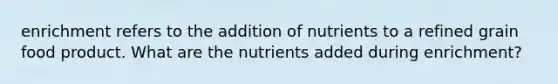 enrichment refers to the addition of nutrients to a refined grain food product. What are the nutrients added during enrichment?