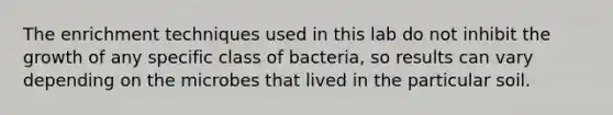 The enrichment techniques used in this lab do not inhibit the growth of any specific class of bacteria, so results can vary depending on the microbes that lived in the particular soil.