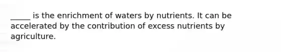 _____ is the enrichment of waters by nutrients. It can be accelerated by the contribution of excess nutrients by agriculture.