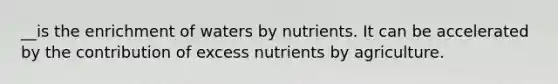 __is the enrichment of waters by nutrients. It can be accelerated by the contribution of excess nutrients by agriculture.