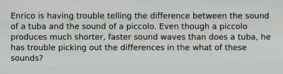 Enrico is having trouble telling the difference between the sound of a tuba and the sound of a piccolo. Even though a piccolo produces much shorter, faster sound waves than does a tuba, he has trouble picking out the differences in the what of these sounds?