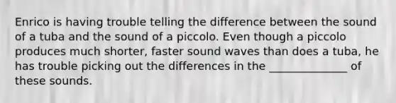 Enrico is having trouble telling the difference between the sound of a tuba and the sound of a piccolo. Even though a piccolo produces much shorter, faster sound waves than does a tuba, he has trouble picking out the differences in the ______________ of these sounds.