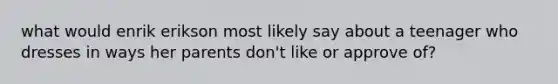 what would enrik erikson most likely say about a teenager who dresses in ways her parents don't like or approve of?