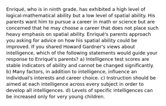 Enriqué, who is in ninth grade, has exhibited a high level of logical-mathematical ability but a low level of spatial ability. His parents want him to pursue a career in math or science but are concerned that he may choose a career that does not place such heavy emphasis on spatial ability. Enriqué's parents approach you asking for advice on how his spatial ability could be improved. If you shared Howard Gardner's views about intelligence, which of the following statements would guide your response to Enriqué's parents? a) Intelligence test scores are stable indicators of ability and cannot be changed significantly. b) Many factors, in addition to intelligence, influence an individual's interests and career choice. c) Instruction should be aimed at each intelligence across every subject in order to develop all intelligences. d) Levels of specific intelligences can be increased only for very young children.