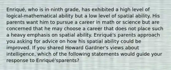 Enriqué, who is in ninth grade, has exhibited a high level of logical-mathematical ability but a low level of spatial ability. His parents want him to pursue a career in math or science but are concerned that he may choose a career that does not place such a heavy emphasis on spatial ability. Enriqué's parents approach you asking for advice on how his spatial ability could be improved. If you shared Howard Gardner's views about intelligence, which of the following statements would guide your response to Enriqué'sparents?