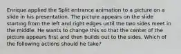 Enrique applied the Split entrance animation to a picture on a slide in his presentation. The picture appears on the slide starting from the left and right edges until the two sides meet in the middle. He wants to change this so that the center of the picture appears first and then builds out to the sides. Which of the following actions should he take?