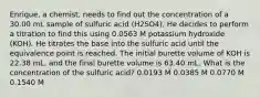 Enrique, a chemist, needs to find out the concentration of a 30.00 mL sample of sulfuric acid (H2SO4). He decides to perform a titration to find this using 0.0563 M potassium hydroxide (KOH). He titrates the base into the sulfuric acid until the equivalence point is reached. The initial burette volume of KOH is 22.38 mL, and the final burette volume is 63.40 mL. What is the concentration of the sulfuric acid? 0.0193 M 0.0385 M 0.0770 M 0.1540 M