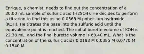 Enrique, a chemist, needs to find out the concentration of a 30.00 mL sample of sulfuric acid (H2SO4). He decides to perform a titration to find this using 0.0563 M potassium hydroxide (KOH). He titrates the base into the sulfuric acid until the equivalence point is reached. The initial burette volume of KOH is 22.38 mL, and the final burette volume is 63.40 mL. What is the concentration of the sulfuric acid? 0.0193 M 0.0385 M 0.0770 M 0.1540 M