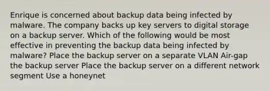 Enrique is concerned about backup data being infected by malware. The company backs up key servers to digital storage on a backup server. Which of the following would be most effective in preventing the backup data being infected by malware? Place the backup server on a separate VLAN Air-gap the backup server Place the backup server on a different network segment Use a honeynet