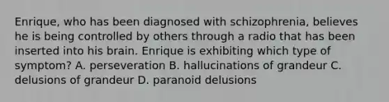 Enrique, who has been diagnosed with schizophrenia, believes he is being controlled by others through a radio that has been inserted into his brain. Enrique is exhibiting which type of symptom? A. perseveration B. hallucinations of grandeur C. delusions of grandeur D. paranoid delusions